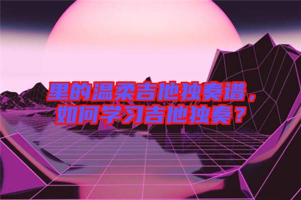 里的溫柔吉他獨(dú)奏譜，如何學(xué)習(xí)吉他獨(dú)奏？