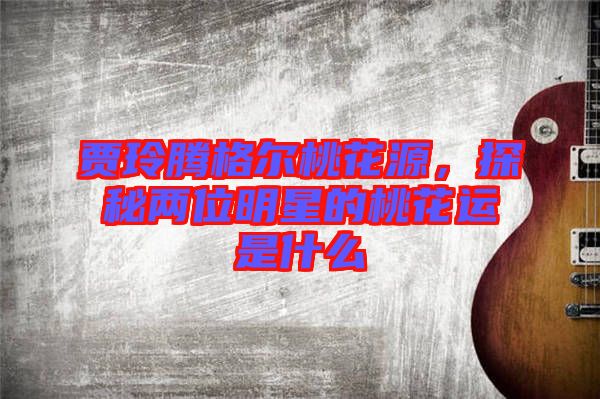 賈玲騰格爾桃花源，探秘兩位明星的桃花運是什么