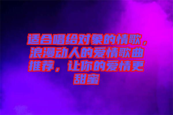適合唱給對(duì)象的情歌，浪漫動(dòng)人的愛(ài)情歌曲推薦，讓你的愛(ài)情更甜蜜