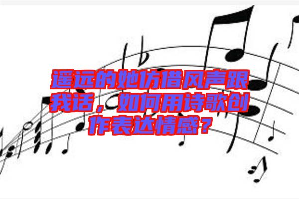 遙遠(yuǎn)的她仿借風(fēng)聲跟我話，如何用詩(shī)歌創(chuàng)作表達(dá)情感？