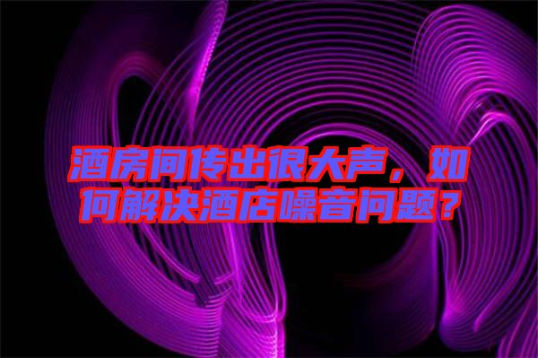 酒房間傳出很大聲，如何解決酒店噪音問題？