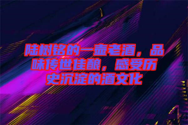 陸樹銘的一壺老酒，品味傳世佳釀，感受歷史沉淀的酒文化