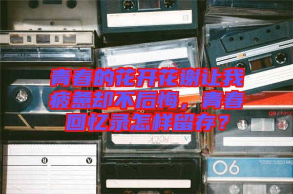 青春的花開花謝讓我疲憊卻不后悔，青春回憶錄怎樣留存？