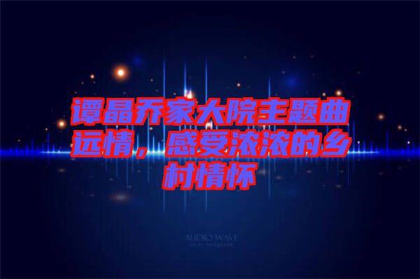 譚晶喬家大院主題曲遠(yuǎn)情，感受濃濃的鄉(xiāng)村情懷