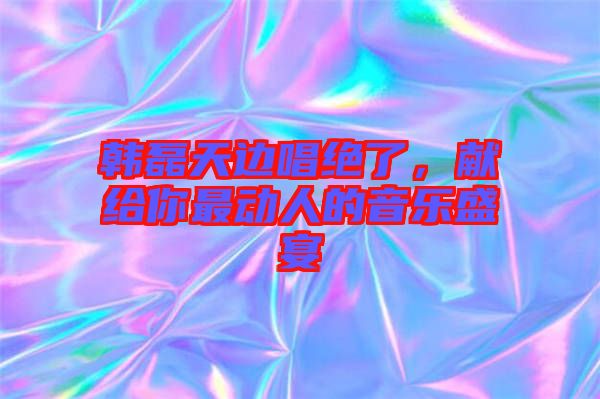韓磊天邊唱絕了，獻(xiàn)給你最動(dòng)人的音樂(lè)盛宴