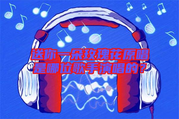 送你一朵玫瑰花原唱是哪位歌手演唱的？