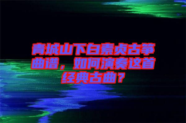青城山下白素貞古箏曲譜，如何演奏這首經(jīng)典古曲？