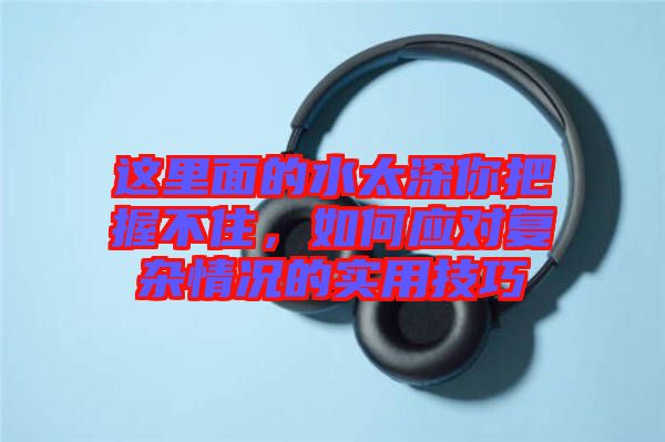 這里面的水太深你把握不住，如何應(yīng)對復雜情況的實用技巧