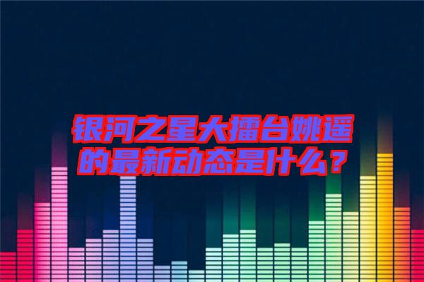 銀河之星大擂臺姚遙的最新動態(tài)是什么？