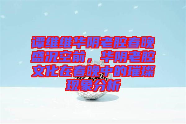 譚維維華陰老腔春晚盛況空前，華陰老腔文化在春晚中的璀璨現(xiàn)象分析