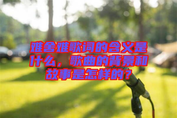 難舍難歌詞的含義是什么，歌曲的背景和故事是怎樣的？