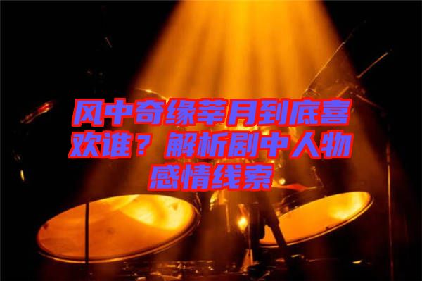 風中奇緣莘月到底喜歡誰？解析劇中人物感情線索
