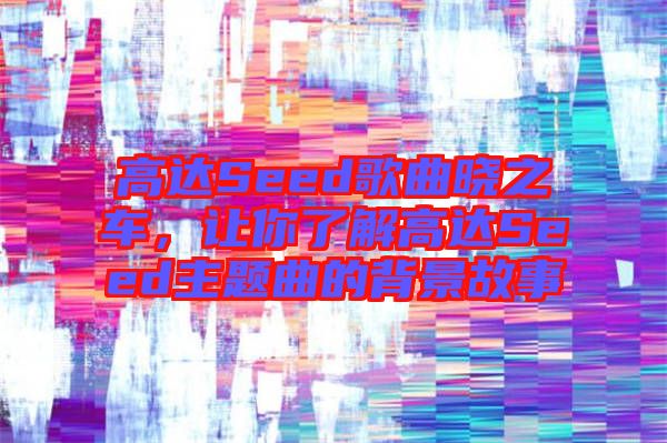 高達Seed歌曲曉之車，讓你了解高達Seed主題曲的背景故事