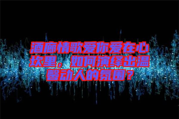 酒廊情歌愛你愛在心坎里，如何演繹出溫馨動人的氛圍？