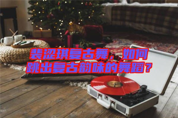 裴澀琪復(fù)古舞，如何跳出復(fù)古韻味的舞蹈？