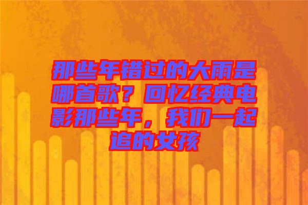 那些年錯過的大雨是哪首歌？回憶經(jīng)典電影那些年，我們一起追的女孩