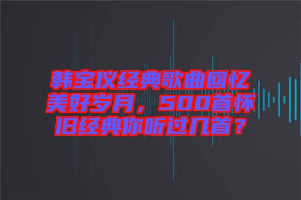 韓寶儀經(jīng)典歌曲回憶美好歲月，500首懷舊經(jīng)典你聽過幾首？