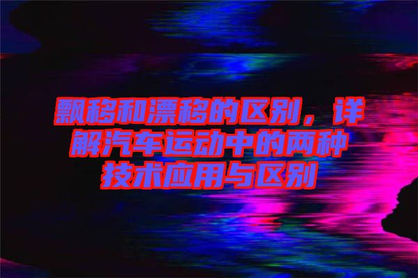 飄移和漂移的區(qū)別，詳解汽車運(yùn)動(dòng)中的兩種技術(shù)應(yīng)用與區(qū)別
