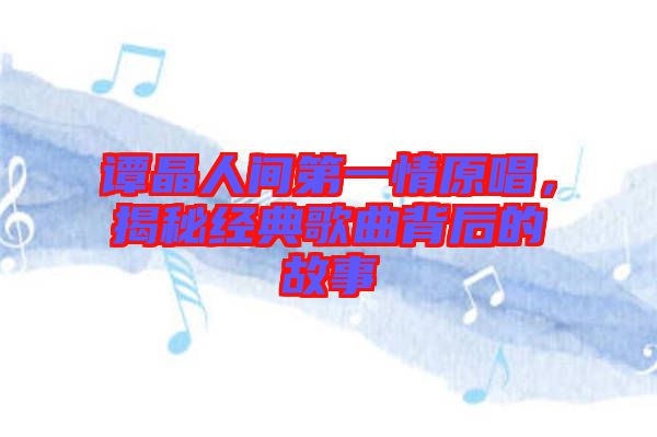 譚晶人間第一情原唱，揭秘經(jīng)典歌曲背后的故事