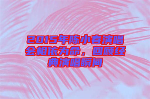 2015年陳小春演唱會相依為命，回顧經(jīng)典演唱瞬間