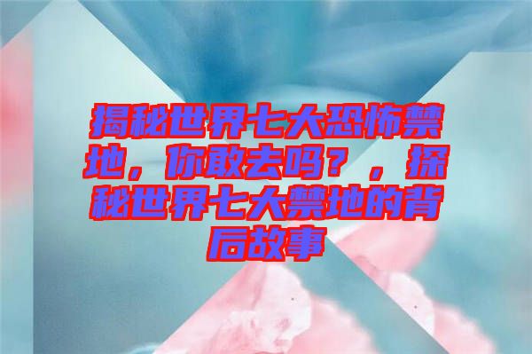 揭秘世界七大恐怖禁地，你敢去嗎？，探秘世界七大禁地的背后故事