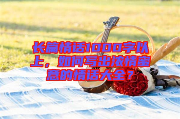 長篇情話1000字以上，如何寫出濃情蜜意的情話大全？