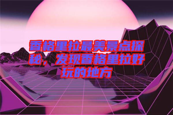 香格里拉最美景點探秘，發(fā)現(xiàn)香格里拉好玩的地方