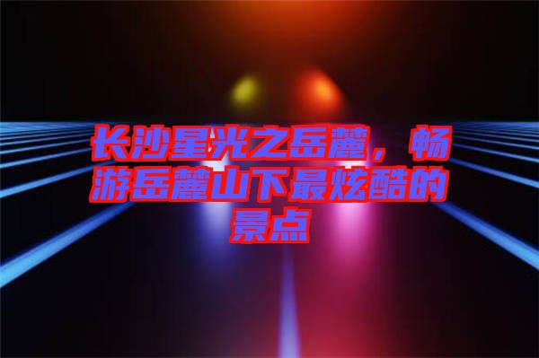 長沙星光之岳麓，暢游岳麓山下最炫酷的景點