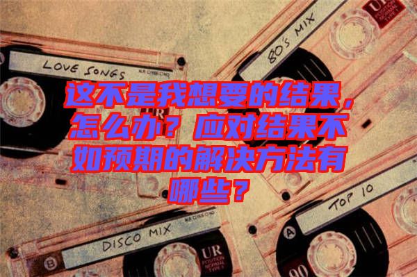這不是我想要的結(jié)果，怎么辦？應(yīng)對結(jié)果不如預(yù)期的解決方法有哪些？