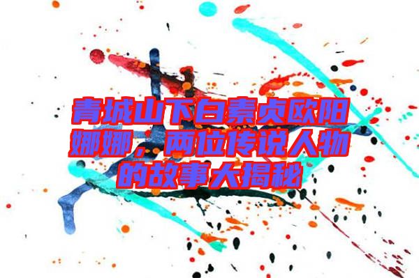 青城山下白素貞歐陽(yáng)娜娜，兩位傳說(shuō)人物的故事大揭秘