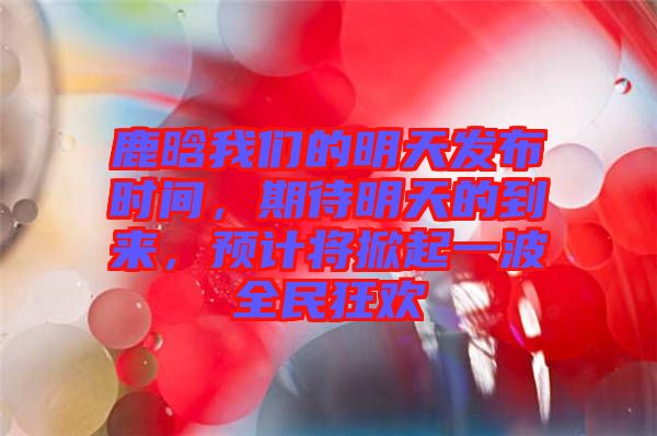 鹿晗我們的明天發(fā)布時間，期待明天的到來，預計將掀起一波全民狂歡