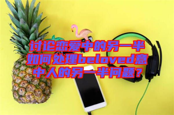 討論戀愛中的另一半如何處理beloved意中人的另一半問題？