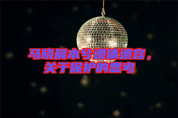 馬曉晨本兮遺體遺容，關(guān)于保護(hù)的思考