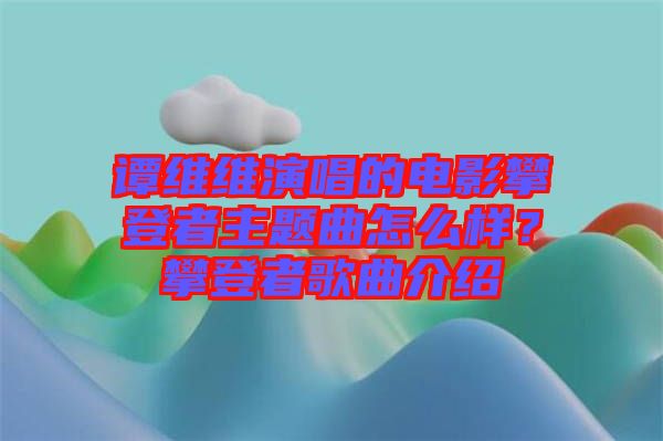 譚維維演唱的電影攀登者主題曲怎么樣？攀登者歌曲介紹