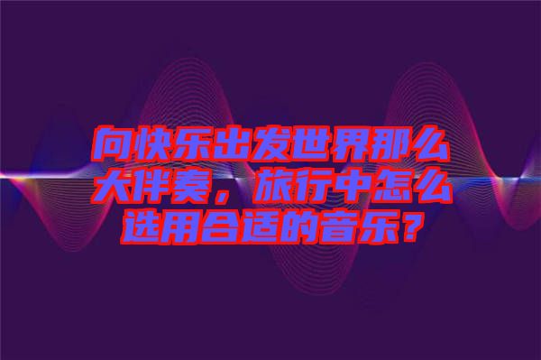 向快樂(lè)出發(fā)世界那么大伴奏，旅行中怎么選用合適的音樂(lè)？