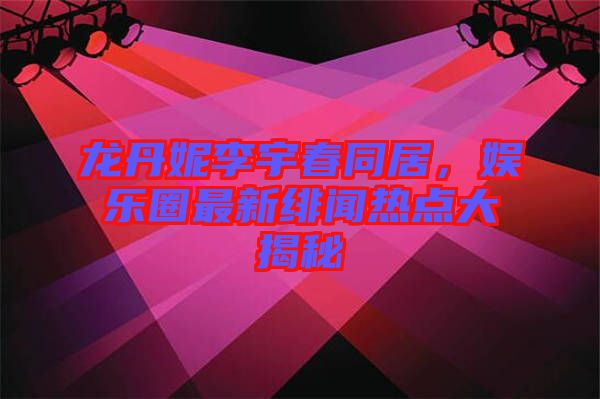 龍丹妮李宇春同居，娛樂圈最新緋聞熱點(diǎn)大揭秘