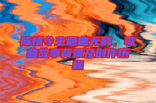 陳情令主題曲無羈，歌曲故事背景及創(chuàng)作歷程