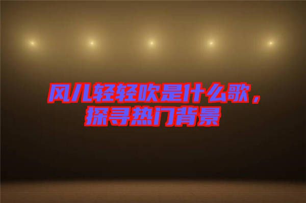 風(fēng)兒輕輕吹是什么歌，探尋熱門(mén)背景