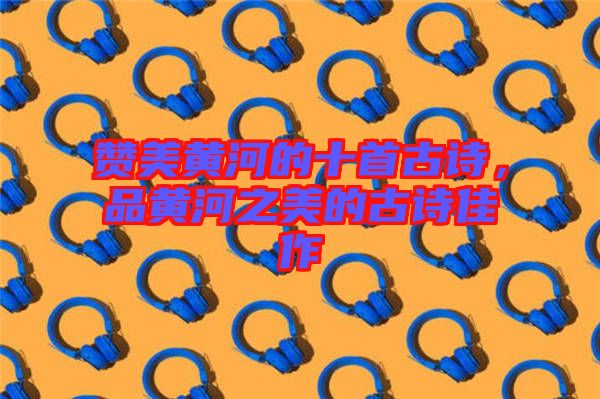 贊美黃河的十首古詩，品黃河之美的古詩佳作