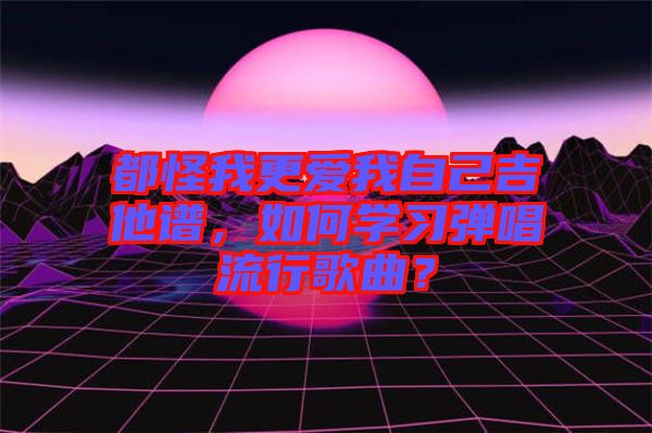 都怪我更愛我自己吉他譜，如何學習彈唱流行歌曲？