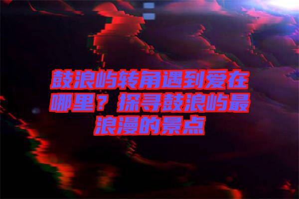 鼓浪嶼轉(zhuǎn)角遇到愛(ài)在哪里？探尋鼓浪嶼最浪漫的景點(diǎn)