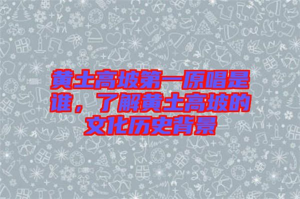 黃土高坡第一原唱是誰，了解黃土高坡的文化歷史背景