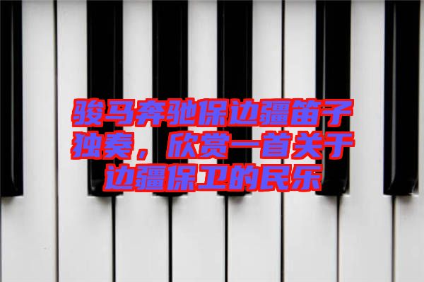 駿馬奔馳保邊疆笛子獨奏，欣賞一首關于邊疆保衛(wèi)的民樂