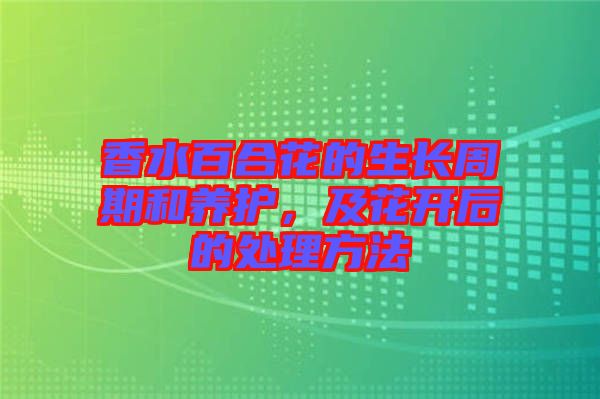 香水百合花的生長周期和養(yǎng)護，及花開后的處理方法