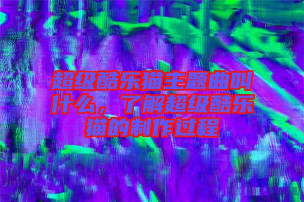 超級(jí)酷樂貓主題曲叫什么，了解超級(jí)酷樂貓的制作過程