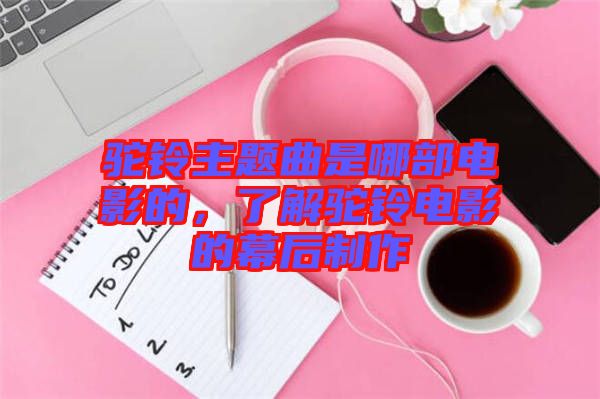 駝鈴主題曲是哪部電影的，了解駝鈴電影的幕后制作