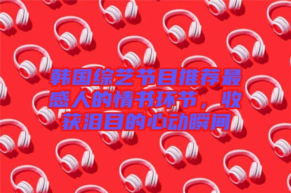 韓國綜藝節(jié)目推薦最感人的情書環(huán)節(jié)，收獲淚目的心動瞬間