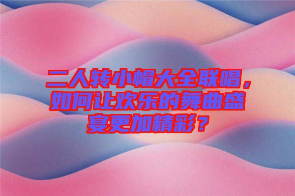 二人轉(zhuǎn)小帽大全聯(lián)唱，如何讓歡樂的舞曲盛宴更加精彩？