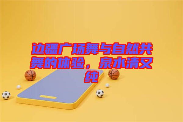 邊疆廣場舞與自然共舞的體驗(yàn)，泉水清又純