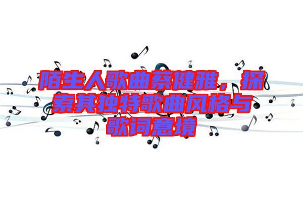 陌生人歌曲蔡健雅，探索其獨(dú)特歌曲風(fēng)格與歌詞意境